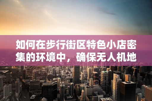 如何在步行街区特色小店密集的环境中，确保无人机地面操控的精准与安全？