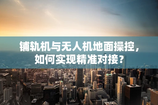 铺轨机与无人机地面操控，如何实现精准对接？
