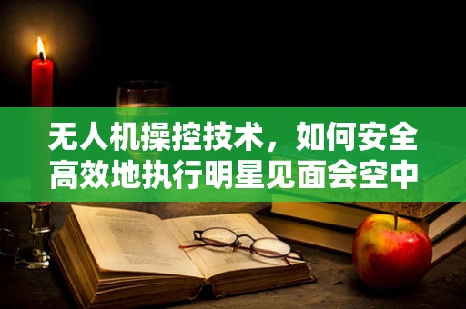 无人机操控技术，如何安全高效地执行明星见面会空中拍摄任务？