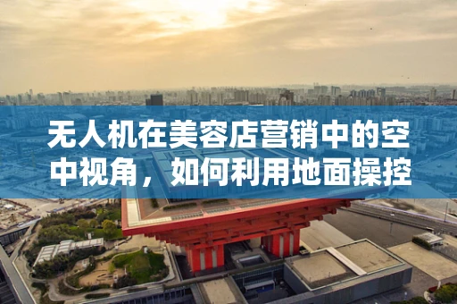 无人机在美容店营销中的空中视角，如何利用地面操控技术提升顾客体验？