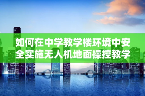 如何在中学教学楼环境中安全实施无人机地面操控教学？