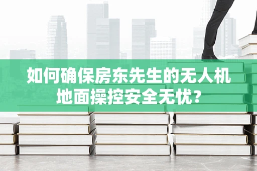 如何确保房东先生的无人机地面操控安全无忧？