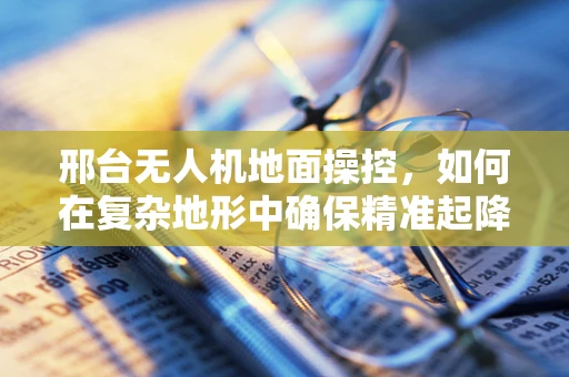 邢台无人机地面操控，如何在复杂地形中确保精准起降？