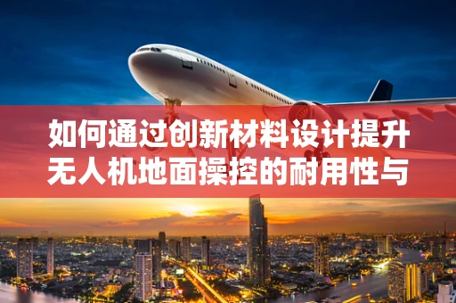 如何通过创新材料设计提升无人机地面操控的耐用性与轻量化？