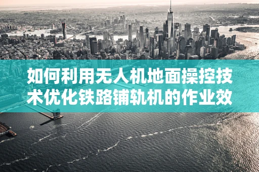 如何利用无人机地面操控技术优化铁路铺轨机的作业效率？