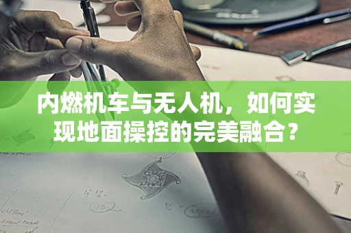 内燃机车与无人机，如何实现地面操控的完美融合？