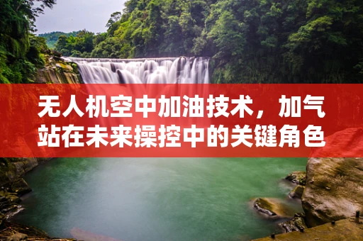 无人机空中加油技术，加气站在未来操控中的关键角色？