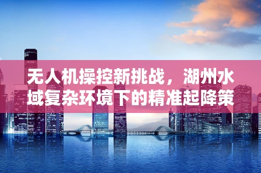 无人机操控新挑战，湖州水域复杂环境下的精准起降策略