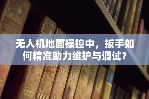 无人机地面操控中，扳手如何精准助力维护与调试？