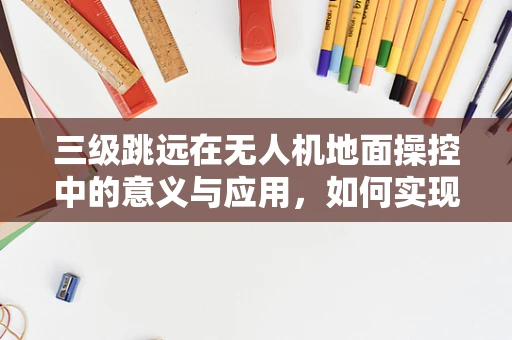 三级跳远在无人机地面操控中的意义与应用，如何实现精准定位与避障？