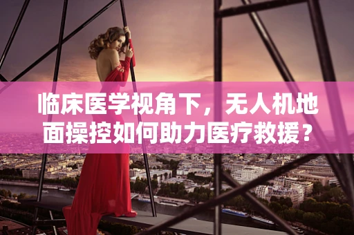 临床医学视角下，无人机地面操控如何助力医疗救援？