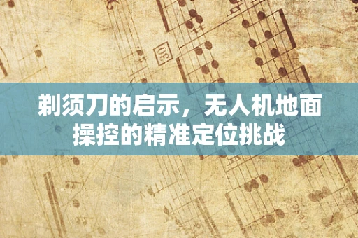 剃须刀的启示，无人机地面操控的精准定位挑战