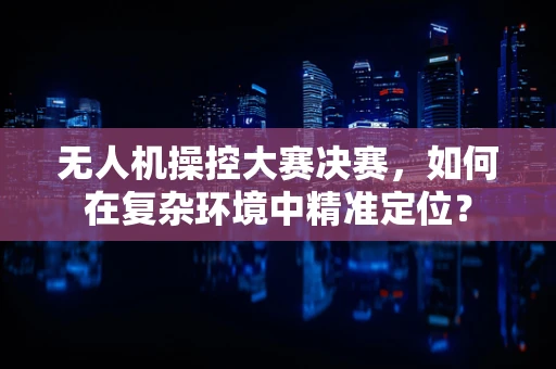 无人机操控大赛决赛，如何在复杂环境中精准定位？