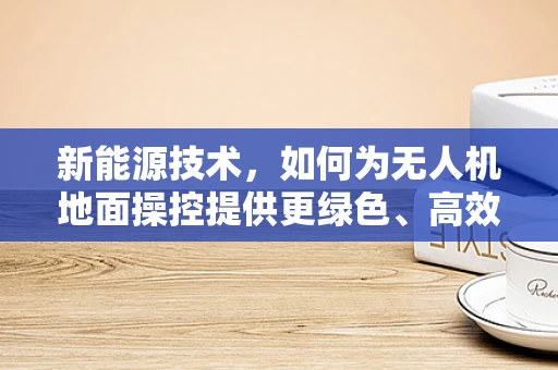 新能源技术，如何为无人机地面操控提供更绿色、高效的能源解决方案？