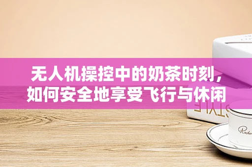无人机操控中的奶茶时刻，如何安全地享受飞行与休闲的双重乐趣？