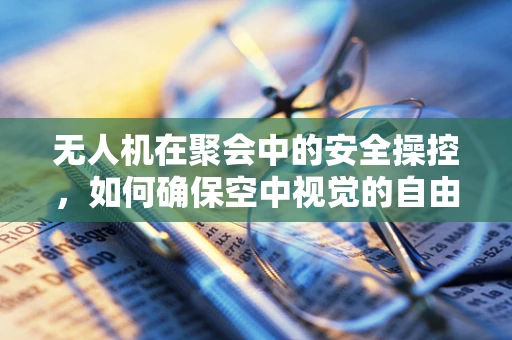 无人机在聚会中的安全操控，如何确保空中视觉的自由与安全？