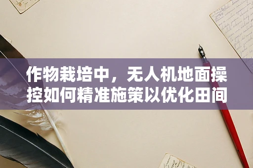 作物栽培中，无人机地面操控如何精准施策以优化田间管理？