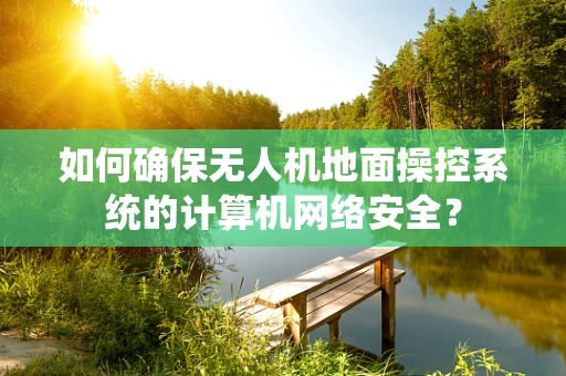 如何确保无人机地面操控系统的计算机网络安全？
