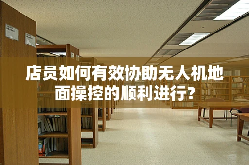 店员如何有效协助无人机地面操控的顺利进行？