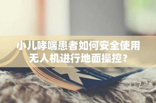 小儿哮喘患者如何安全使用无人机进行地面操控？
