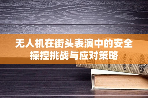 无人机在街头表演中的安全操控挑战与应对策略