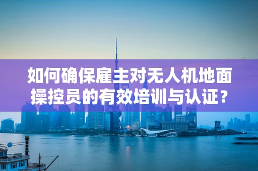 如何确保雇主对无人机地面操控员的有效培训与认证？