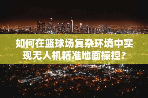 如何在篮球场复杂环境中实现无人机精准地面操控？