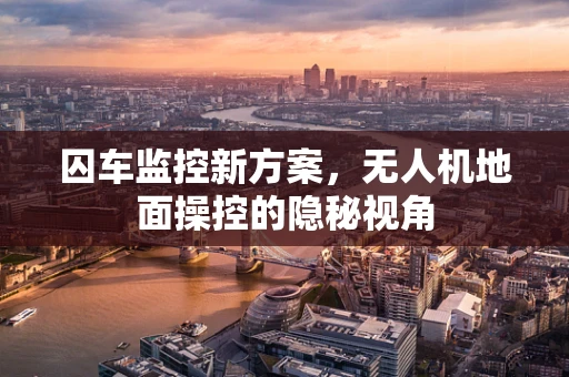 囚车监控新方案，无人机地面操控的隐秘视角