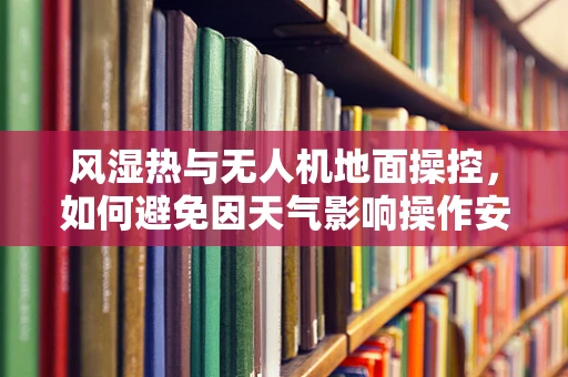 风湿热与无人机地面操控，如何避免因天气影响操作安全？