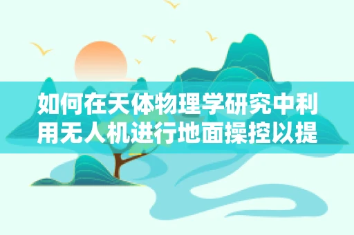 如何在天体物理学研究中利用无人机进行地面操控以提升观测精度？