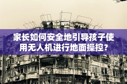 家长如何安全地引导孩子使用无人机进行地面操控？