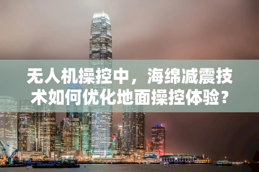 无人机操控中，海绵减震技术如何优化地面操控体验？