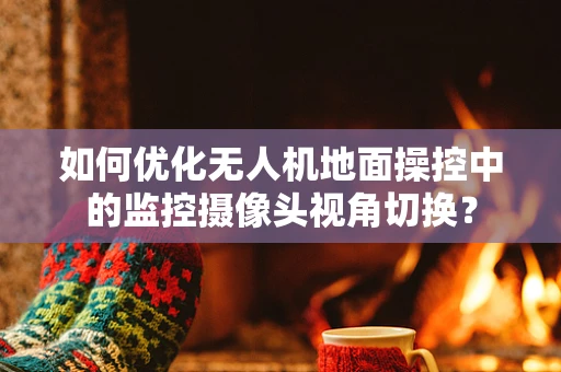 如何优化无人机地面操控中的监控摄像头视角切换？