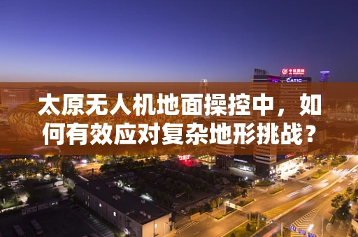 太原无人机地面操控中，如何有效应对复杂地形挑战？