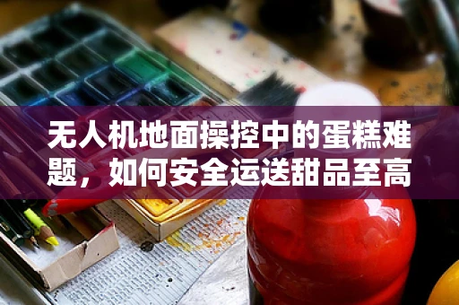 无人机地面操控中的蛋糕难题，如何安全运送甜品至高空？