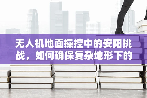 无人机地面操控中的安阳挑战，如何确保复杂地形下的精准控制？