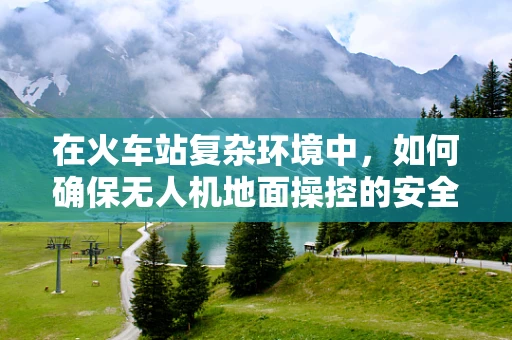 在火车站复杂环境中，如何确保无人机地面操控的安全性与效率？