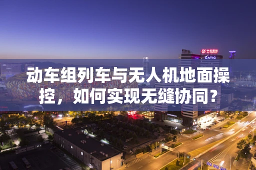 动车组列车与无人机地面操控，如何实现无缝协同？