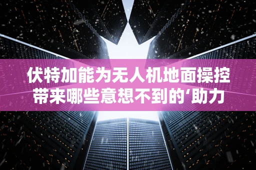 伏特加能为无人机地面操控带来哪些意想不到的‘助力’？