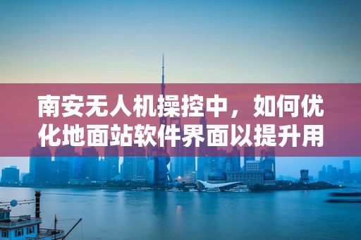 南安无人机操控中，如何优化地面站软件界面以提升用户体验？
