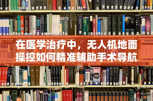 在医学治疗中，无人机地面操控如何精准辅助手术导航？