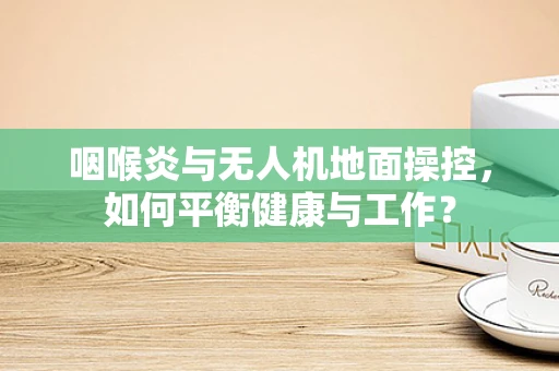 咽喉炎与无人机地面操控，如何平衡健康与工作？