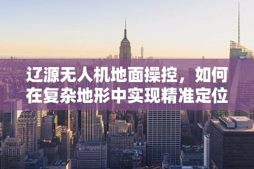 辽源无人机地面操控，如何在复杂地形中实现精准定位？