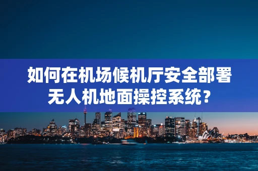 如何在机场候机厅安全部署无人机地面操控系统？