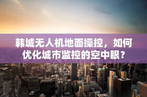 韩城无人机地面操控，如何优化城市监控的空中眼？