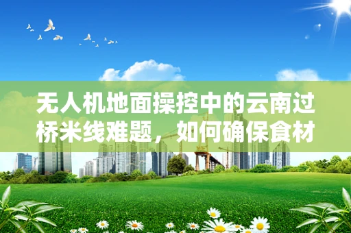 无人机地面操控中的云南过桥米线难题，如何确保食材新鲜送达？