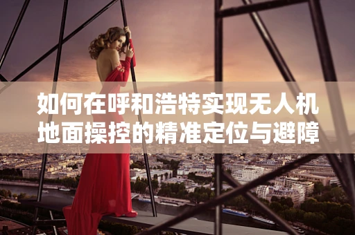 如何在呼和浩特实现无人机地面操控的精准定位与避障？