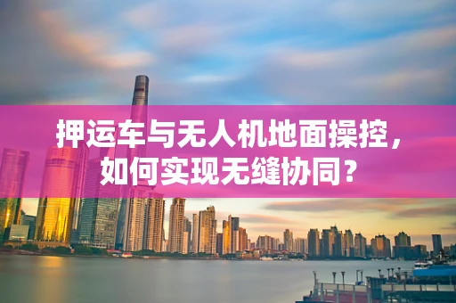 押运车与无人机地面操控，如何实现无缝协同？