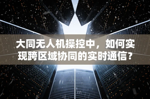 大同无人机操控中，如何实现跨区域协同的实时通信？