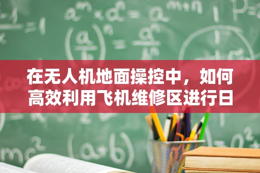 在无人机地面操控中，如何高效利用飞机维修区进行日常维护？